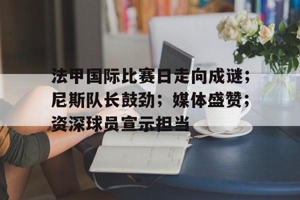 lol比赛投注 -关于法甲国际比赛日走向成谜；尼斯队长鼓劲；媒体盛赞；资深球员宣示担当的信息